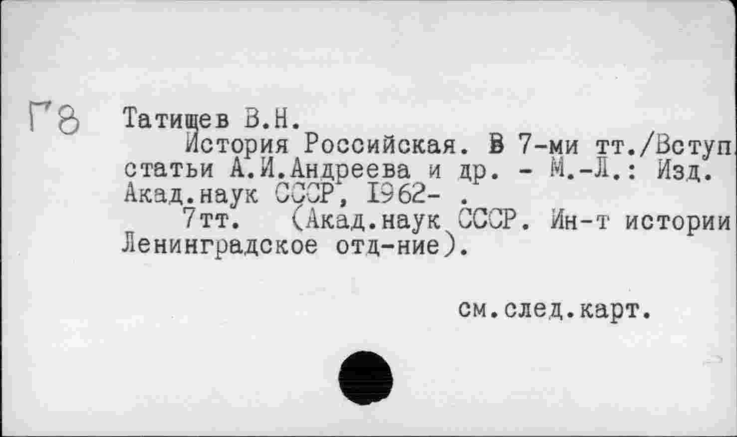 ﻿Татищев В.H.
История Российская. В 7-ми тт./Вступ статьи А.И.Андреева и др. - M.-Д.: Изд. Акад.наук СССР, 1962- .
7тт. (Акад.наук СССР. Ин-т истории Ленинградское отд-ние).
см.след.карт.